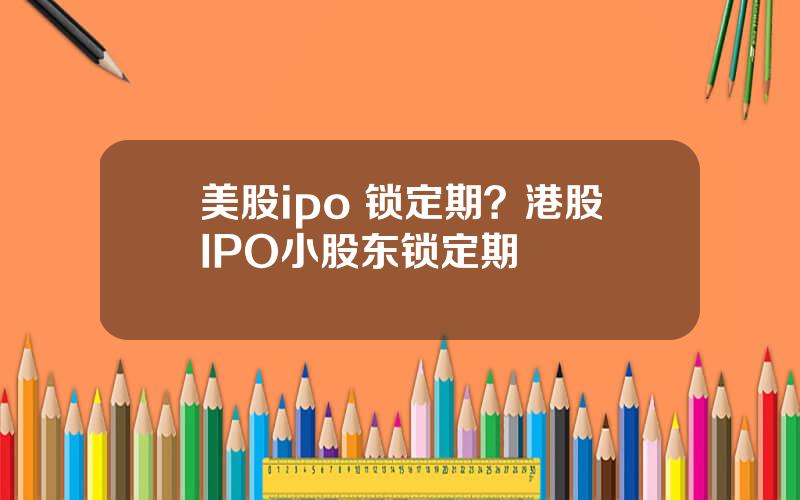 美股ipo 锁定期？港股IPO小股东锁定期